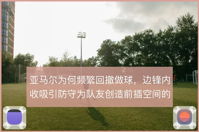 亚马尔为何频繁回撤做球，边锋内收吸引防守为队友创造前插空间的原因