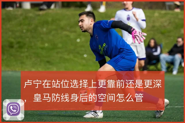 卢宁在站位选择上更靠前还是更深，皇马防线身后的空间怎么管