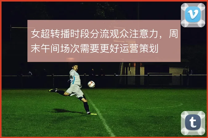 女超转播时段分流观众注意力，周末午间场次需要更好运营策划