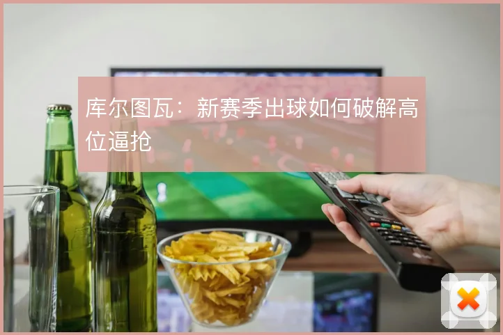 库尔图瓦：新赛季出球如何破解高位逼抢