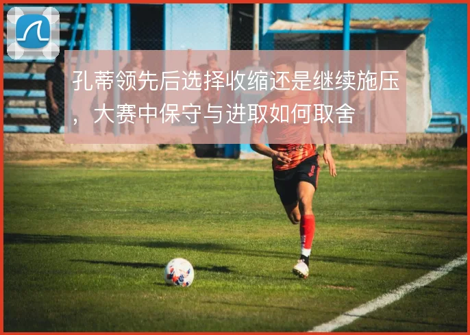 孔蒂领先后选择收缩还是继续施压，大赛中保守与进取如何取舍