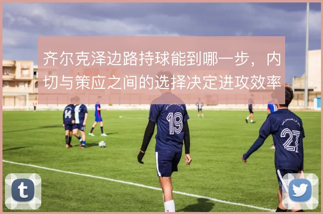 齐尔克泽边路持球能到哪一步，内切与策应之间的选择决定进攻效率
