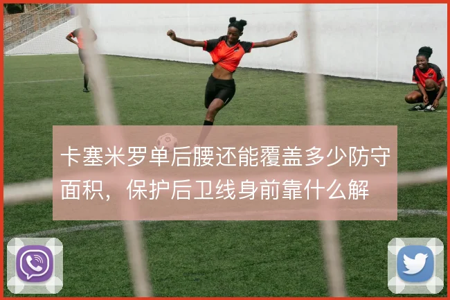 卡塞米罗单后腰还能覆盖多少防守面积，保护后卫线身前靠什么解