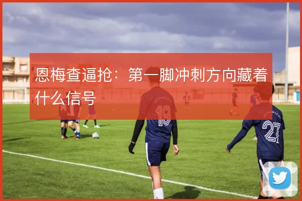 恩梅查逼抢：第一脚冲刺方向藏着什么信号
