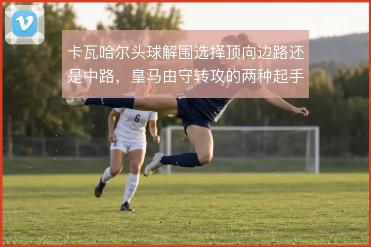 卡瓦哈尔头球解围选择顶向边路还是中路，皇马由守转攻的两种起手式