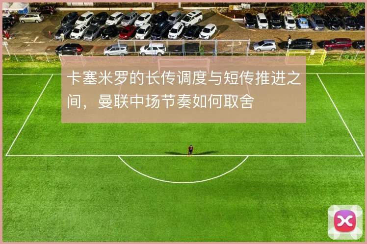 卡塞米罗的长传调度与短传推进之间，曼联中场节奏如何取舍