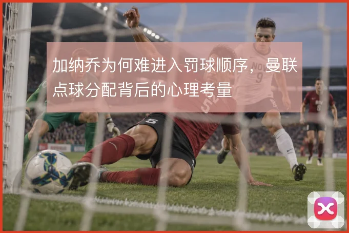 加纳乔为何难进入罚球顺序，曼联点球分配背后的心理考量