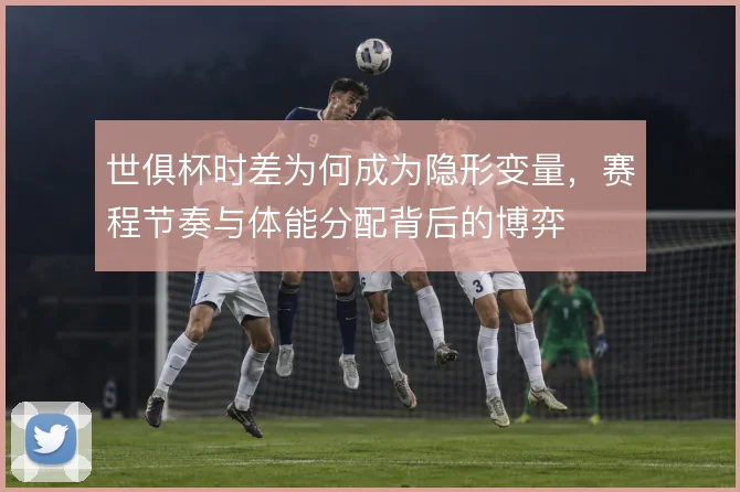 世俱杯时差为何成为隐形变量,赛程节奏与体能分配背后的博弈