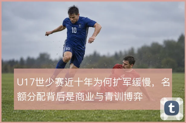 U17世少赛近十年为何扩军缓慢，名额分配背后是商业与青训博弈
