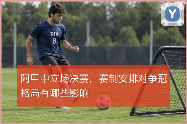 阿甲中立场决赛，赛制安排对争冠格局有哪些影响