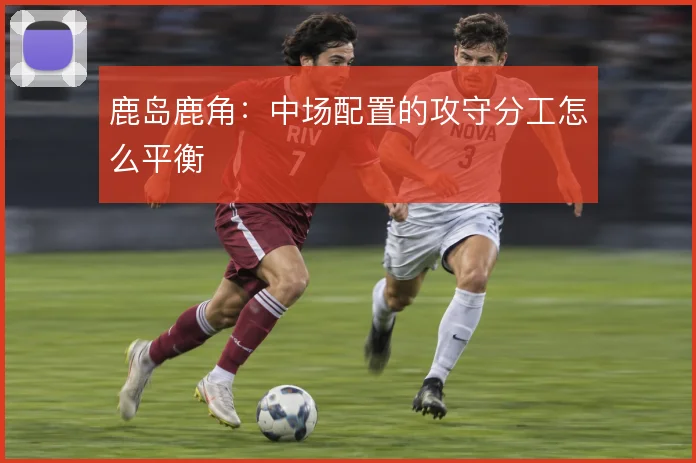 鹿岛鹿角:中场配置的攻守分工怎么平衡