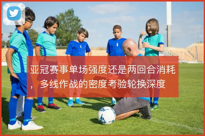 亚冠赛事单场强度还是两回合消耗,多线作战的密度考验轮换深度