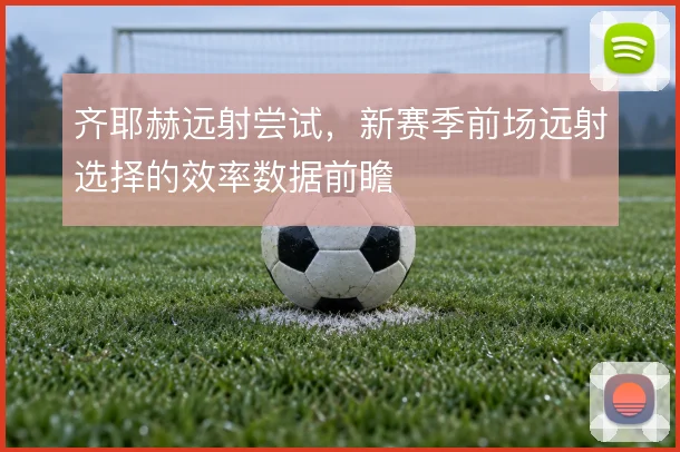 齐耶赫远射尝试，新赛季前场远射选择的效率数据前瞻