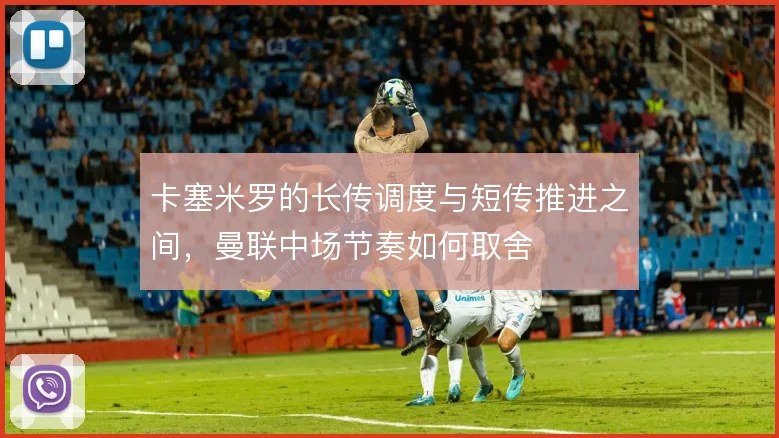 卡塞米罗的长传调度与短传推进之间,曼联中场节奏如何取舍
