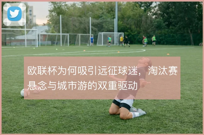 欧联杯为何吸引远征球迷，淘汰赛悬念与城市游的双重驱动
