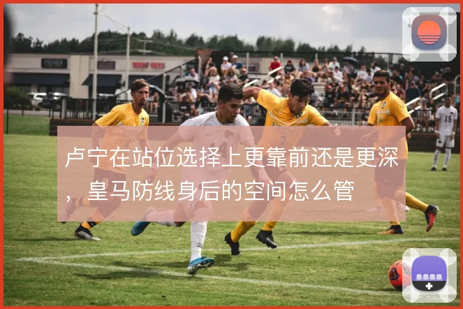 卢宁在站位选择上更靠前还是更深，皇马防线身后的空间怎么管